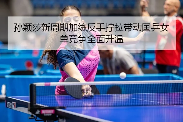 孙颖莎新周期加练反手拧拉带动国乒女单竞争全面升温