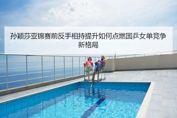孙颖莎亚锦赛前反手相持提升如何点燃国乒女单竞争新格局